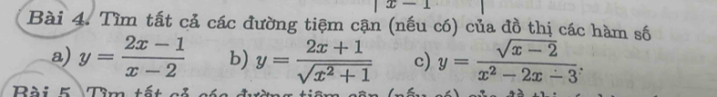 x-1
Bài 4. Tìm tất cả các đường tiệm cận (nếu có) của đồ thị các hàm số 
a) y= (2x-1)/x-2  b) y= (2x+1)/sqrt(x^2+1)  c) y= (sqrt(x-2))/x^2-2x-3 
Bài K Tìm tết c