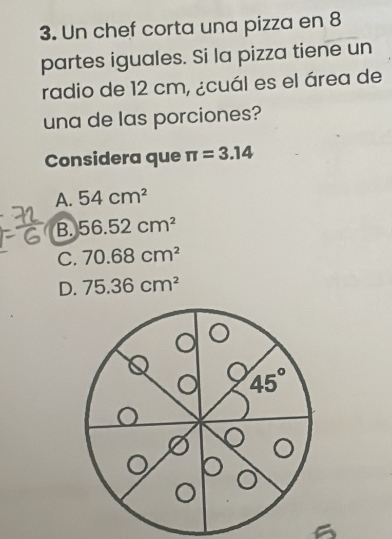 Un chef corta una pizza en 8
partes iguales. Si la pizza tiene un
radio de 12 cm, ¿cuál es el área de
una de las porciones?
Considera que π =3.14
A. 54cm^2
B. 56.52cm^2
C. 70.68cm^2
D. 75.36cm^2