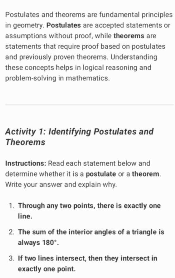 Postulates and theorems are fundamental principles 
in geometry. Postulates are accepted statements or 
assumptions without proof, while theorems are 
statements that require proof based on postulates 
and previously proven theorems. Understanding 
these concepts helps in logical reasoning and 
problem-solving in mathematics. 
Activity 1: Identifying Postulates and 
Theorems 
Instructions: Read each statement below and 
determine whether it is a postulate or a theorem. 
Write your answer and explain why. 
1. Through any two points, there is exactly one 
line. 
2. The sum of the interior angles of a triangle is 
always 180°. 
3. If two lines intersect, then they intersect in 
exactly one point.