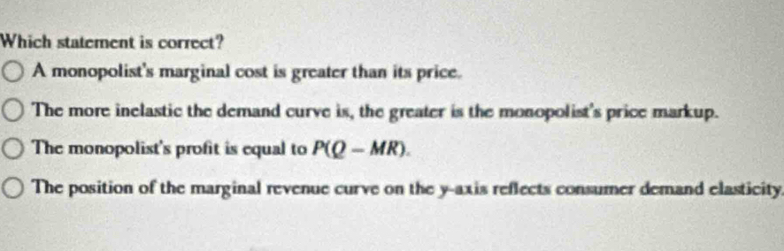 Which statement is correct?
A monopolist's marginal cost is greater than its price.
The more inelastic the demand curve is, the greater is the monopolist's price markup.
The monopolist's profit is equal to P(Q-MR).
The position of the marginal revenue curve on the y-axis reflects consumer demand elasticity