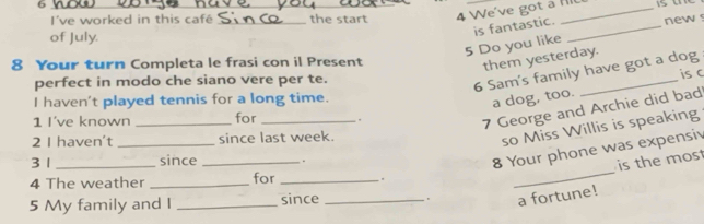 I've worked in this café _the start 4 We've got a Ill 
5 Do you like is fantastic. _new s 
of July. 
8 Your turn Completa le frasi con il Present 
them yesterday. 
perfect in modo che siano vere per te. 
6 Sam's family have got a dog 
is c 
I haven't played tennis for a long time. 
a dog, too. 
1 I've known _for _. 
7 George and Archie did bad 
2 I haven't _since last week. 
so Miss Willis is speaking 
_ 
3 1 _since _. 
8 Your phone was expensiv 
is the most 
4 The weather _for _. 
5 My family and I _since _. a fortune!