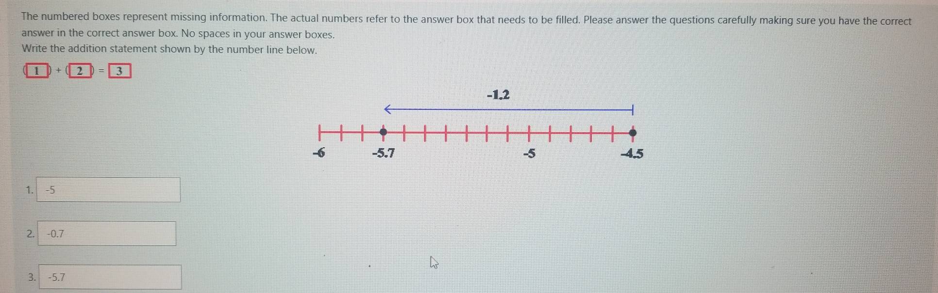 The numbered boxes represent missing information. The actual numbers refer to the answer box that needs to be filled. Please answer the questions carefully making sure you have the correct 
answer in the correct answer box. No spaces in your answer boxes. 
Write the addition statement shown by the number line below. 
1 ) +  2 = 3 
1. -5
2. -0.7
3. -5.7