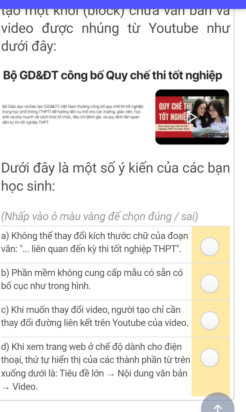 tạo một khổi (biock) chữa văn ban và
video được nhúng từ Youtube như
dưới đây:
Bộ GD&ĐT công bố Quy chế thi tốt nghiệp
Bộ Giáo dục và Đào tạo (GD&ĐT) Việt Nam thường công bố quy chế thi tốt nghiệp
trung học phố thông (THPT) đế hướng dẫn cụ thế cho các trường, giáo viên, học
sinh và phụ huynh về cách thức tố chức, tiêu chỉ đánh giá, và quy định liên quan
đến kỳ thi tốt nghiệp THPT.
Dưới đây là một số ý kiến của các bạn
học sinh:
(Nhấp vào ô màu vàng để chọn đúng / sai)
a) Không thể thay đổi kích thước chữ của đoạn
văn: "... liên quan đến kỳ thi tốt nghiệp THPT".
b) Phần mềm không cung cấp mẫu có sẵn có
bố cục như trong hình.
c) Khi muốn thay đổi video, người tạo chỉ cần
thay đổi đường liên kết trên Youtube của video.
d) Khi xem trang web ở chế độ dành cho điện
thoại, thứ tự hiển thị của các thành phần từ trên
xuống dưới là: Tiêu đề lớn → Nội dung văn bản
→ Video.