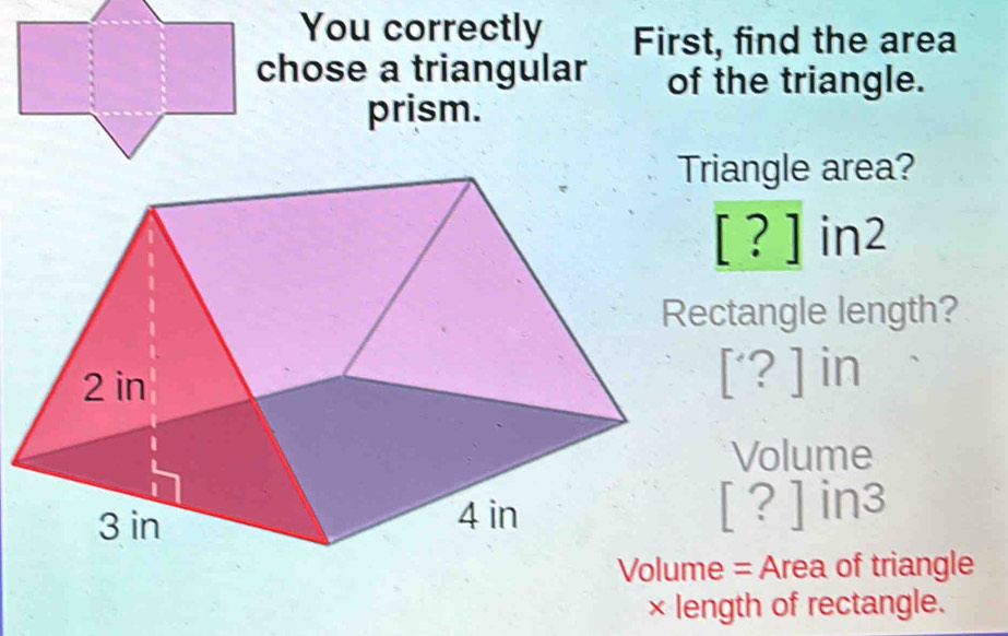 You correctly First, find the area 
chose a triangular of the triangle. 
prism. 
riangle area?
[?]in2
112
ctangle length?
[?] in
Volume
[?]in3
Volume = Area of triangle 
× length of rectangle.