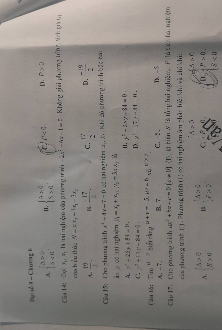 Đại số 9 - Chương 6
A. beginarrayl △ >0 S<0endarray. . beginarrayl △ >0 S>0endarray. .
B.
C, P<0.
D. P>0.
Câu 14: Gọi x_1,x_2 là hai nghiệm của phương trình -2x^2-6x-1=0. Không giải phương trình, tính giá trị
của biểu thức N=x_1x_2-3x_1-3x_2.
A.  19/2 .  (-17)/2 .  17/2 .
B.
C.
D.  (-19)/2 .
Câu 15: Cho phương trình x^2+4x-7=0 có hai nghiệm x_1,x_2. Khi đó phương trình bậc hai
ẩn y có hai nghiệm y_1=x_1+x_2,y_2=3x_1x_2 là
A. y^2+25y+84=0.
B. y^2-25y+84=0.
C. y^2+17y+84=0.
D. y^2-17y-84=0.
Câu 16: im^(u-v) biết rằng u+v=-5,uv=6 và u>v
A. -7. B. 7 . C. −5 . D. −5
Câu 17: Cho phương trình ax^2+bx+c=0(a!= 0) (1), kí hiêu S là tổng hai nghiệm, P là tích hai nghiệm
của phương trình (1) . Phương trình (1) có hai nghiệm âm phân biệt khi và chỉ khi:
A. beginarrayl △ >0 S>0endarray. . beginarrayl △ >0 p>0endarray. . C. beginarrayl △ >0 p>0endarray.
beginarrayl △ >0endarray.
B.
D. beginarrayl P>0. S<0endarray.