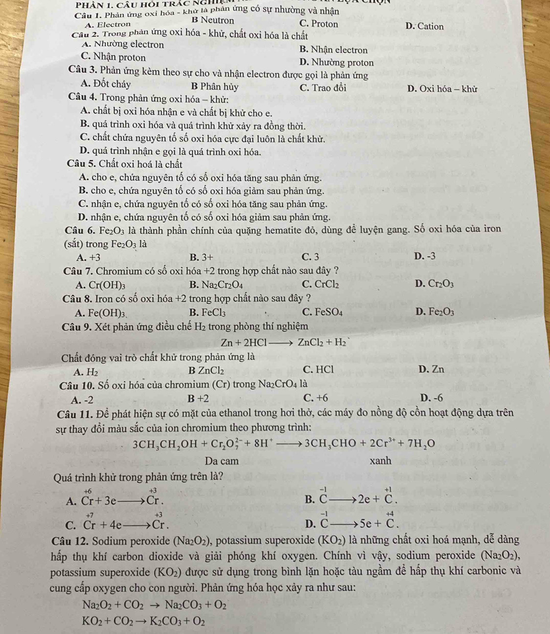 PhÀn 1. câu hỏi trắc nghiệ
Câu 1. Phản ứng oxi hóa - khử là phản ứng có sự nhường và nhận
B Neutron C. Proton
A. Electron D. Cation
Cầu 2. Trong phản ứng oxi hóa - khử, chất oxi hóa là chất
A. Nhường electron B. Nhận electron
C. Nhận proton D. Nhường proton
Câu 3. Phản ứng kèm theo sự cho và nhận electron được gọi là phản ứng
A. Đốt cháy B Phân hủy C. Trao đồi D. Oxi hóa — khử
Câu 4. Trong phản ứng oxi hóa - khử:
A. chất bị oxi hóa nhận e và chất bị khử cho e.
B. quá trình oxi hóa và quá trình khử xảy ra đồng thời.
C. chất chứa nguyên tố số oxi hóa cực đại luôn là chất khử.
D. quá trình nhận e gọi là quá trình oxi hóa.
Câu 5. Chất oxi hoá là chất
A. cho e, chứa nguyên tố có số oxi hóa tăng sau phản ứng.
B. cho e, chứa nguyên tố có số oxi hóa giảm sau phản ứng.
C. nhận e, chứa nguyên tố có số oxi hóa tăng sau phản ứng.
D. nhận e, chứa nguyên tố có số oxi hóa giảm sau phản ứng.
Câu 6. 1 Fe_2O_3 là thành phần chính của quặng hematite đỏ, dùng để luyện gang. Số oxi hóa của iron
(sắt) trong Fe_2O_3la
A. +3 B. 3+ C. 3 D. -3
Câu 7. Chromium có shat O oxi hóa +2 trong hợp chất nào sau đây ?
A. Cr(OH)_3 B. Na_2Cr_2O_4 C. CrCl_2 D. Cr_2O_3
Câu 8. Iron có số oxi hdelta a+2 trong hợp chất nào sau đây ?
A. Fe(OH)_3. B. FeCl_3 C. FeSO_4 D. Fe_2O_3
Câu 9. Xét phản ứng điều chế H_2 trong phòng thí nghiệm
Zn+2HClto ZnCl_2+H_2
Chất đóng vai trò chất khử trong phản ứng là
A. H_2 ZnCl_2 C. HCl D. Zn
B
Câu 10. Số oxi hóa của chromium (Cr) trong Na_2CrO_4 là
A. -2 B+2 C. +6 D. -6
Câu 11. Để phát hiện sự có mặt của ethanol trong hơi thở, các máy đo nồng độ cồn hoạt động dựa trên
sự thay đổi màu sắc của ion chromium theo phương trình:
3CH_3CH_2OH+Cr_2O_7^((2-)+8H^+)to 3CH_3CHO+2Cr^(3+)+7H_2O
Da cam xanh
Quá trình khử trong phản ứng trên là?
B. beginarrayr -1 Cendarray
A. beginarrayr +6 Cr+3eto Cr.endarray 2e+beginarrayr +1 C.endarray
C. beginarrayr +7 Cr+4eto Cr.endarray beginarrayr -1 Cendarray _  、 5e+beginarrayr +4 Cendarray .
D.
Câu 12. Sodium peroxide (Na_2O_2) , potassium superoxide (KO_2) là những chất oxi hoá mạnh, dễ dàng
hấp thụ khí carbon dioxide và giải phóng khí oxygen. Chính vì vậy, sodium peroxide (Na_2O_2),
potassium superoxide (KO_2) được sử dụng trong bình lặn hoặc tàu ngầm để hấp thụ khí carbonic và
cung cấp oxygen cho con người. Phản ứng hóa học xảy ra như sau:
Na_2O_2+CO_2to Na_2CO_3+O_2
KO_2+CO_2to K_2CO_3+O_2