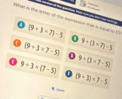 Cakcuatton
that af
ew version of the question. Make sure you start new workings
What is the letter of the expression that is equal to 15
a (9+3* 7)-5
9+(3* 7)-5
(9+3* 7-5) o
9+3* (7-5) 9+(3* 7-5)
(9+3)* 7-5
Q Zoom