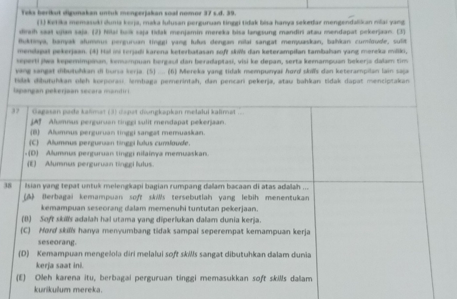 Teks berikut digunakan untuk mengerjakan soal nomor 37 s.d. 39.
(3) Ketika memasuki dunia kerja, maka lulusan perguruan tinggi tidak bisa hanya sekedar mengendalikan nilai yang
diraih saal ujian saja. (2) Nilai baik saja tidak menjamin mereka bisa langsung mandiri atau mendapat pekerjaan. (3)
Buktinya, banyak alumnus perguruan tinggi yang lulus dengan nilai sangat memuaskan, bahkan cumloude, sulit
mendapat pekerjaan. (4) Hai ini terjadi karena keterbatasan soft skills dan keterampilan tambahan yang moreka miliki,
seperti jiwa kepemimpinan, kemampuan bergaul dan beradaptasi, visi ke depan, serta kemampuan bekerja dalam tim
vang sangat dibutuhkan di bursa kerja. (5) .... (6) Mereka yang tidak mempunyai hord skills dan keterampilan lain saja
tidak dibutuhkan oleh korporasi, lembaga pemerintah, dan pencari pekerja, atau bahkan tidak dapat menciptakan
lapangan pekerjaan secara mandir i.
32 Gagasan pada kalimat (3) dapat diungkapkan melalui kalimat ...
[A Alumnus perguruan tinggi sulit mendapat pekerjaan.
(B) Alumnus perguruan tinggi sangat memuaskan.
(C) Alumnus perguruan tinggi lulus cumloude.
(D) Alumnus perguruan tinggi nilainya memuaskan.
(E) Alumnus perguruan tinggi lulus.
38 Isian yang tepat untuk melengkapi bagian rumpang dalam bacaan di atas adalah ...
(A) Berbagai kemampuan soft skills tersebutlah yang lebih menentukan
kemampuan seseorang dalam memenuhi tuntutan pekerjaan.
(B) Soft skills adalah hal utama yang diperlukan dalam dunia kerja.
(C) Hard skills hanya menyumbang tidak sampai seperempat kemampuan kerja
seseorang.
(D) Kemampuan mengelola diri melalui soft skills sangat dibutuhkan dalam dunia
kerja saat ini.
(E) Oleh karena itu, berbagai perguruan tinggi memasukkan soft skills dalam
kurikulum mereka.