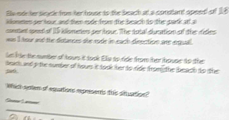 Ee ode her dleye from her house to the beach at a conslant speed of 18
iomene per hour and then rode from the beach to the park at a
consant speed of 15 klometers per hour. The total ducation of the dides
was I hour and the distances she code to each direction are exqual.
tet bte the numher of hours it took Elia to ritle from ther trouse to the
bech, and o te number of hours it took her to ride from the beadh to the
Whch sysiem of equations represents this stuation?
a