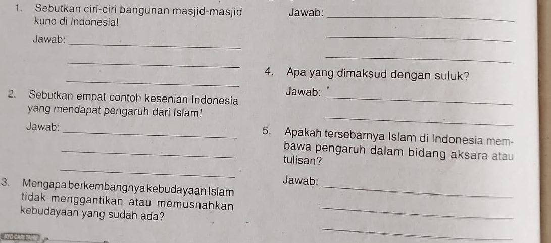 Sebutkan ciri-ciri bangunan masjid-masjid Jawab: 
kuno di Indonesia! 
_ 
_ 
Jawab: 
_ 
_ 
_ 
_ 
4. Apa yang dimaksud dengan suluk? 
Jawab: 
2. Sebutkan empat contoh kesenian Indonesia_ 
yang mendapat pengaruh dari Islam! 
Jawab: 
_ 
_5. Apakah tersebarnya Islam di Indonesia mem- 
_bawa pengaruh dalam bidang aksara atau 
_ 
tulisan? 
Jawab: 
3. Mengapa berkembangnya kebudayaan Islam_ 
tidak menggantikan atau memusnahkan 
kebudayaan yang sudah ada? 
_ 
_