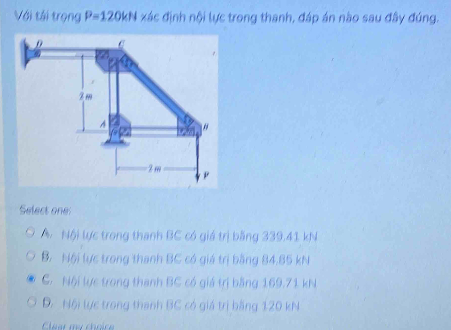 Với tái trọng P=120kN xác định nội lực trong thanh, đáp án nào sau đây đúng.
Select one
Nội lực trong thanh BC có giá trị băng 339.41 kN
B. Nội lực trong thanh BC có giá trị bằng 84,85 kN
C Nội lực trong thanh BC có giá trị bằng 169,71 kN,
D Nội lực trong thanh BC có giá trị bằng 120 kN
Clear my choice