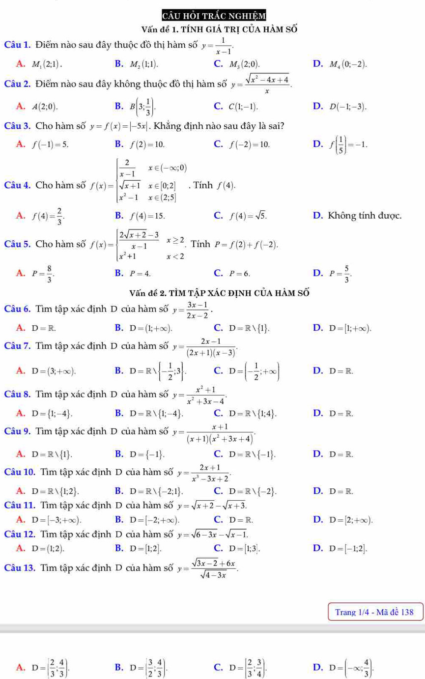 câu hỏi trắc nghiệm
Vấn đề 1. TíNH GIÁ TRị củA hàm số
Câu 1. Điểm nào sau đây thuộc đồ thị hàm số y= 1/x-1 .
A. M_1(2;1). B. M_2(1;1). C. M_3(2;0). D. M_4(0;-2).
Câu 2. Điểm nào sau đây không thuộc đồ thị hàm shat 0y= (sqrt(x^2-4x+4))/x .
A. A(2;0). B. B(3; 1/3 ). C. C(1;-1). D. D(-1;-3).
Câu 3. Cho hàm số y=f(x)=|-5x|. Khắng định nào sau đây là sai?
A. f(-1)=5. B. f(2)=10. C. f(-2)=10. D. f( 1/5 )=-1.
Câu 4. Cho hàm số f(x)=beginarrayl  2/x-1 x∈ (-∈fty ,0) sqrt(x+1)x∈ [0,2] x^2-1x∈ (2,5]endarray.. Tính f(4).
A. f(4)= 2/3 . B. f(4)=15. C. f(4)=sqrt(5). D. Không tính được.
Câu 5. Cho hàm số f(x)=beginarrayl  (2sqrt(x+2)-3)/x-1 x≥ 2 x^2+1x<2endarray. Tính P=f(2)+f(-2).
A. P= 8/3 . P= 5/3 .
B. P=4. C. P=6. D.
Vấn đề 2. TÌM TậP XÁC đỊNH CủA hàM Số
Câu 6. Tìm tập xác định D của hàm số y= (3x-1)/2x-2 .
A. D=R.
B. D=(1;+∈fty ). C. D=Rvee  1 . D. D=[1;+∈fty ).
Câu 7. Tìm tập xác định D của hàm số y= (2x-1)/(2x+1)(x-3) .
A. D=(3;+∈fty ). B. D=Rvee  - 1/2 ;3 . C. D=(- 1/2 ;+∈fty ) D. D=R.
Câu 8. Tìm tập xác định D của hàm số y= (x^2+1)/x^2+3x-4 .
A. D= 1;-4 . B. D=Rvee  1;-4 . C. D=Rvee  1;4 . D. D=R.
Câu 9. Tìm tập xác định D của hàm số y= (x+1)/(x+1)(x^2+3x+4) .
A. D=Rvee  1 . B. D= -1 . C. D=Rvee  -1 . D. D=R.
Câu 10. Tìm tập xác định D của hàm số y= (2x+1)/x^3-3x+2 .
A. D=R 1;2 . B. D=Rvee  -2;1 . C. D=Rvee  -2 . D. D=R.
Câu 11. Tìm tập xác định D của hàm số y=sqrt(x+2)-sqrt(x+3).
A. D=[-3;+∈fty ). B. D=[-2;+∈fty ). C. D=R. D. D=[2;+∈fty ).
Câu 12. Tìm tập xác định D của hàm số y=sqrt(6-3x)-sqrt(x-1).
A. D=(1;2). B. D=[1;2]. C. D=[1;3]. D. D=[-1;2].
Câu 13. Tìm tập xác định D của hàm số y= (sqrt(3x-2)+6x)/sqrt(4-3x) .
Trang 1/4 - Mã đề 138
A. D=[ 2/3 ; 4/3 ). B. D=( 3/2 ; 4/3 ). C. D=[ 2/3 ; 3/4 ). D. D=(-∈fty ; 4/3 ).