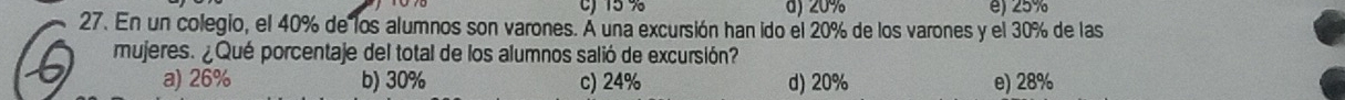 cJ 15 % d) 20% e) 25%
27. En un colegio, el 40% de los alumnos son varones. Á una excursión han ido el 20% de los varones y el 30% de las
mujeres. ¿Qué porcentaje del total de los alumnos salió de excursión?
a) 26% b) 30% c) 24% d) 20% e) 28%