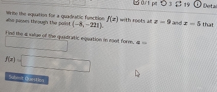 ピ 0/1 pt ○ 3 19 Deta 
Write the equation for a quadratic function f(x)
also passes through the point (-8,-221). with roots at x=9 and x=5 that 
Find the α value of the quadratic equation in root form. a=
_ 
f(x)=□
Submit Question