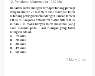 Penalaran Matematika - 240126
Di dalam suatu ruangan terdapat bidang persegi
dengan ukuran 25m* 25 m akan disimɒan kursi
di bidang persegi tersebut dengan ukuran 0,25 m
x 0,25 m. Jika jarak antarkursi diatur antara 0,25
m dan 1 m maka banyak kursi maksimal yang
akan disusun pada 1 sisi ruangan yang tidak
mungkin adalah...
A. 19 kursi.
B. 20 kursi.
C. 30 kursi
D. 49 kursi.
E. 50 kursi.
1 Mark(s)