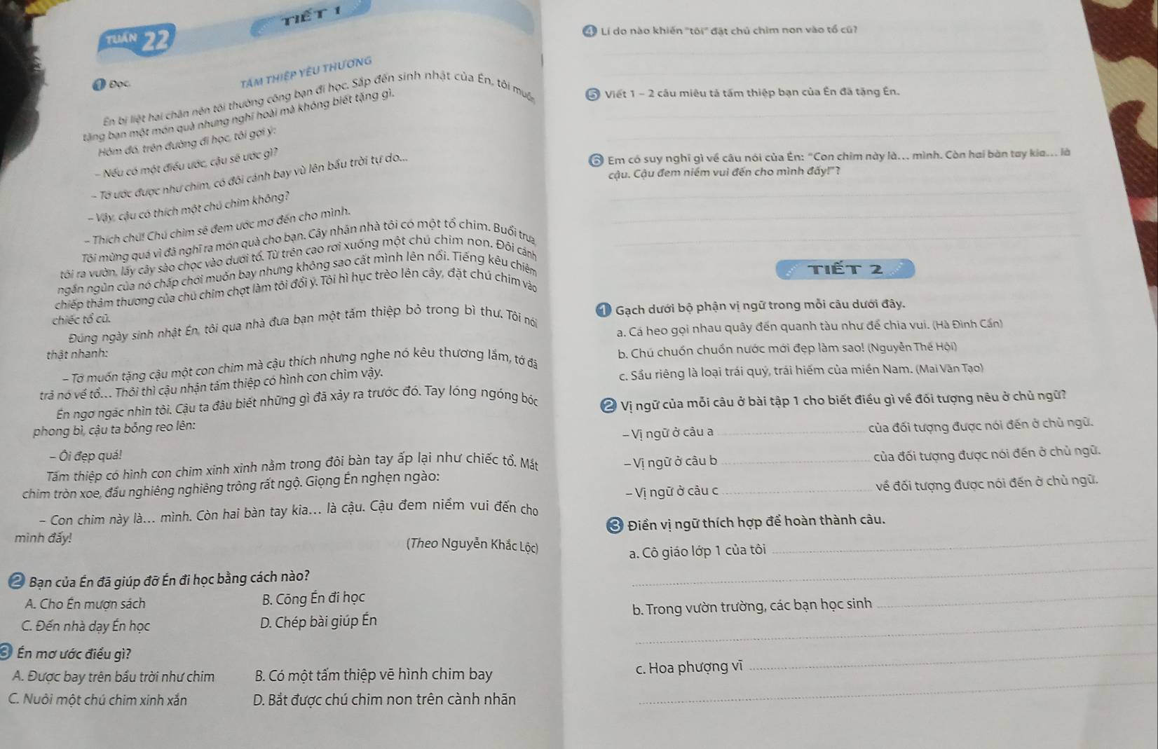 Tểt 1
Tuán 22  Lí do nào khiến "tôi' đặt chủ chim non vào tổ cũ
_
_
❶Đọc.
tám thiệp YêU tHương
En bị liệt hai chân nên tối thường công bạn đi học, Sắp đến sinh nhật của En, tôi muốn # Viết 1 - 2 câu miêu tả tấm thiệp bạn của Ên đã tặng Én.
tăng bạn một món quà nhưng nghĩ hoài mà khóng biết tặng gì.__
Hôm đó, trên đường đi học, tôi gợi ý:
- Nếu có một điều ước, cậu sẽ ước gì?
- Tờ ước được như chim, có đôi cánh bay vù lên bấu trời tự do...._
Em có suy nghĩ gì về câu nói của Ên: "Con chim này là.. mình. Còn hai bàn tay kia.. là
cậu. Cậu đem niềm vui đến cho mình đấy!"?
_
- Vậy, cậu có thích một chú chim không?
- Thích chú! Chú chim sẽ đem ước mơ đến cho mình.
Tôi mùng quá vì đã nghĩ ra món quà cho bạn. Cây nhân nhà tôi có một tổ chim. Buổi trưa_
tôi ra vườn, lấy cây sào chọc vào dưới tổ, Từ trên cao rơi xuống một chú chim non. Đôi cánh
ngắn ngũn của nó chấp chới muốn bay nhưng không sao cất mình lên nổi. Tiếng kêu chiêm tiết 2
chiếp thảm thương của chú chim chợt làm tôi đổi y. Tôi hì hục trèo lên cây, đặt chú chim vào
chiếc tổ cũ.  1 Gạch dưới bộ phận vị ngữ trong mỗi câu dưới đây.
Đung ngày sinh nhật ên, tôi qua nhà đưa bạn một tấm thiệp bỏ trong bì thư. Tôi nói
a. Cá heo gọi nhau quây đến quanh tàu như để chia vui. (Hà Đình Cần)
thật nhanh:
- Tơ muốn tặng cậu một con chim mà cậu thích nhưng nghe nó kêu thương lắm, tớ đã b. Chú chuốn chuốn nước mới đẹp làm sao! (Nguyễn Thế Hội)
trả nó về tổ... Thôi thì cậu nhận tấm thiệp có hình con chim vậy. c. Sầu riêng là loại trái quý, trái hiếm của miền Nam. (Mai Văn Tạo)
En ngơ ngác nhìn tôi. Cậu ta đâu biết những gì đã xảy ra trước đó. Tay lóng ngóng bóc 2 Vị ngữ của mỗi câu ở bài tập 1 cho biết điều gì về đối tượng nêu ở chủ ngữ?
phong bì, cậu ta bổng reo lên:
- Ôi đẹp quá! - Vị ngữ ở câu a _của đối tượng được nói đến ở chủ ngữ.
Tấm thiệp có hình con chim xinh xinh nằm trong đôi bàn tay ấp lại như chiếc tổ. Mắt
chim tròn xoe, đầu nghiêng nghiêng trông rất ngộ. Giọng Én nghện ngào:   Vị ngữ ở câu b __của đối tượng được nói đến ở chủ ngữ.
- Vị ngữ ở câu c về đối tượng được nói đến ở chủ ngữ.
- Con chim này là... mình. Còn hai bàn tay kia... là cậu. Cậu đem niểm vui đến cho
_
mình đấy! Ở Điền vị ngữ thích hợp để hoàn thành câu.
(Theo Nguyễn Khắc Lộc)
_
a. Cô giáo lớp 1 của tôi
2 Bạn của Én đã giúp đỡ ến đi học bằng cách nào?
A. Cho Én mượn sách B. Cōng Ến đi học
C. Đến nhà dạy ến học D. Chép bài giúp Én b. Trong vườn trường, các bạn học sinh
_
Én mơ ước điều gì?
_
A. Được bay trên bầu trời như chim  B. Có một tấm thiệp vẽ hình chim bay c. Hoa phượng vĩ
_
C. Nuôi một chú chim xinh xắn D. Bắt được chú chim non trên cành nhãn