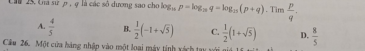 Cầu 25. Giả sử p , q là các sô dương sao cho log _16p=log _20q=log _25(p+q). Tìm  p/q .
A.  4/5 
B.  1/2 (-1+sqrt(5))
C.  1/2 (1+sqrt(5))  8/5 
D.
Câu 26. Một cửa hàng nhập vào một loại máy tính xách tay với q