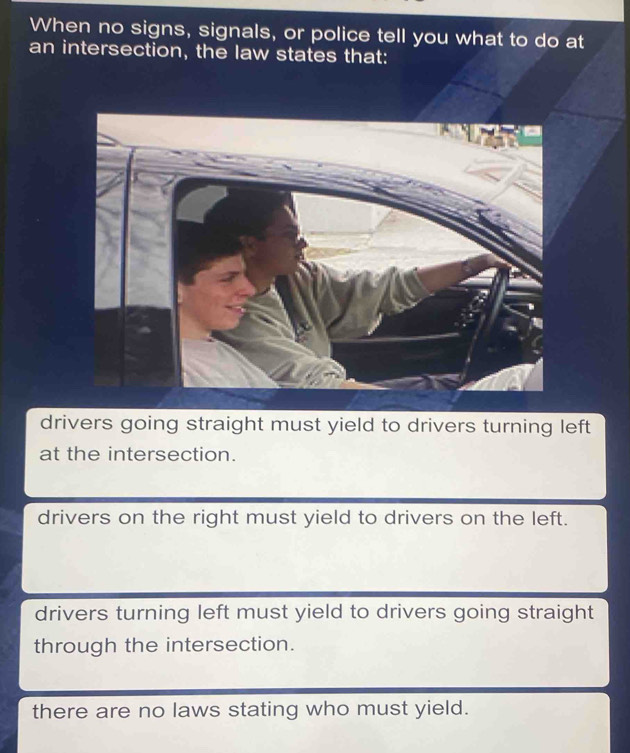 When no signs, signals, or police tell you what to do at
an intersection, the law states that:
drivers going straight must yield to drivers turning left
at the intersection.
drivers on the right must yield to drivers on the left.
drivers turning left must yield to drivers going straight
through the intersection.
there are no laws stating who must yield.