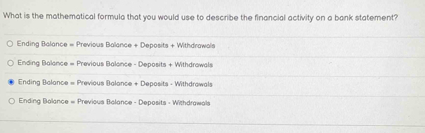 What is the mathematical formula that you would use to describe the financial activity on a bank statement?
Ending Balance = Previous Balance + Deposits + Withdrawals
Ending Balance = Previous Balance - Deposits + Withdrawals
Ending Balance = Previous Balance + Deposits - Withdrawals
Ending Balance = Previous Balance - Deposits - Withdrawals