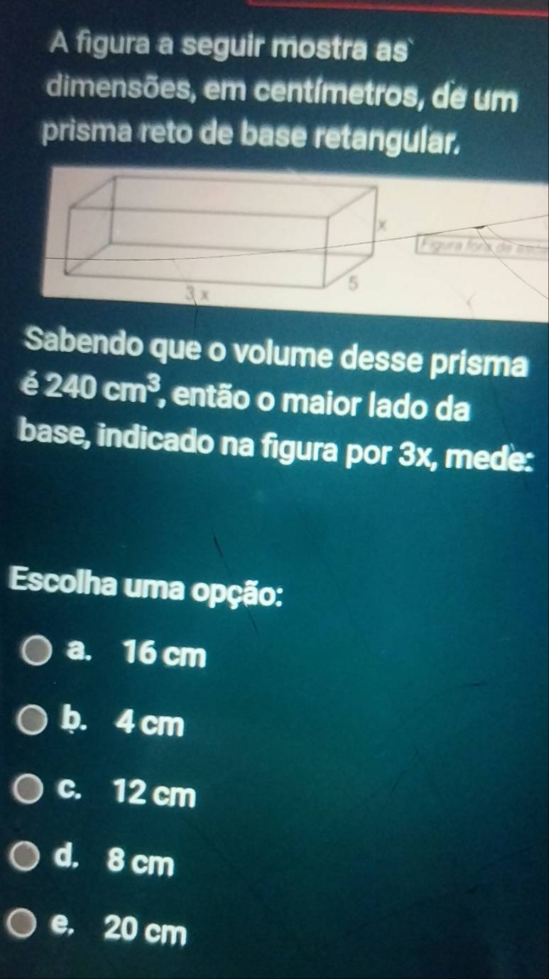 A figura a seguir mostra as
dimensões, em centímetros, de um
prisma reto de base retangular.
Figura fora de co 
Sabendo que o volume desse prisma
é 240cm^3 , então o maior lado da
base, indicado na figura por 3x, mede:
Escolha uma opção:
a. 16 cm
b. 4 cm
c. 12 cm
d. 8 cm
e. 20 cm