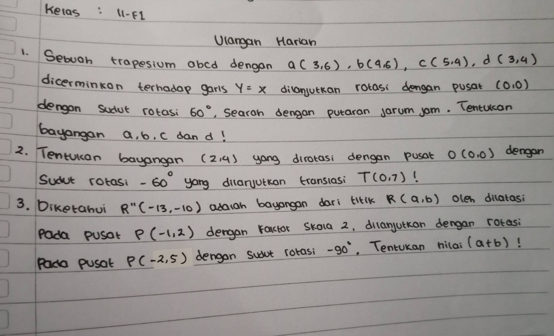 Kelas : 11-F1 
Ulangan Harian 
1. Sebuan trapesium abcd dengan
a(3,6), b(4,6), c(5,4), d(3,4)
dicerminkon terhada garls y=x dilanjutkan rotasi dengan pusat (0,0)
dengon sudut rotasi 60° , Searoh dengan putaran Jarum som. Tencucan 
bayangan a, b, C dan d! 
2. TentUkan bayangan (2,4) yang dirotasi dengan pusat O(0,0) dengan 
Sudut rotasi -60° yong dilaruutkon translasi T(0,7)
3. Diketahui R''(-13,-10) adaiah bayangan dari titik R(a,b) oleh dilatasi 
Pada pusot P(-1,2) dengan rarctor skola 2, dilanjutkan dengan rotasi 
Pada pusat P(-2,5) dengon sudot rorasi -90°. TentUkan hilai (a+b)