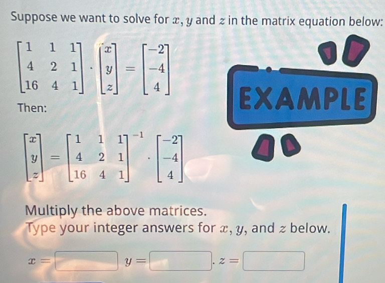 Suppose we want to solve for x, y and z in the matrix equation below:
beginbmatrix 1&1&1 4&2&1 16&4&1endbmatrix · beginbmatrix x y zendbmatrix =beginbmatrix -2 -4 4endbmatrix
V
Then:
EXAMPLE
beginbmatrix x y zendbmatrix =beginbmatrix 1&1&1 4&2&1 16&4&1end(bmatrix)^(-1)· beginbmatrix -2 -4 4endbmatrix
Multiply the above matrices.
Type your integer answers for x, y, and z below.
x=□ y=□ .z=□