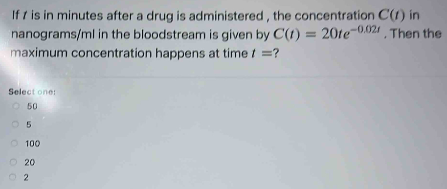 If 1 is in minutes after a drug is administered , the concentration C(t) in
nanograms/ml in the bloodstream is given by C(t)=20te^(-0.02t). Then the
maximum concentration happens at time t= ?
Select one:
50
5
100
20
2