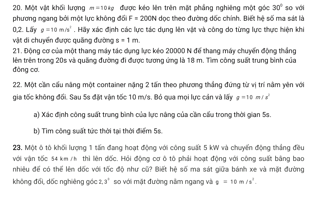 Một vật khối lượng m=10kg được kéo lên trên mặt phẳng nghiêng một góc 30° so với 
phương ngang bởi một lực không đổi F=200N dọc theo đường dốc chính. Biết hệ số ma sát là 
0,2. Lấy g=10m/s^2. Hãy xác định các lực tác dụng lên vật và công do từng lực thực hiện khi 
vật di chuyển được quãng đường s=1m. 
21. Động cơ của một thang máy tác dụng lực kéo 20000 N để thang máy chuyển động thẳng 
lên trên trong 20s và quãng đường đi được tương ứng là 18 m. Tìm công suất trung bình của 
đông cơ. 
22. Một cần cẩu nâng một container nặng 2 tấn theo phương thẳng đứng từ vị trí nằm yên với 
gia tốc không đổi. Sau 5s đặt vận tốc 10 m/s. Bỏ qua mọi lực cản và lấy g=10m/s^2
a) Xác định công suất trung bình của lực nâng của cần cẩu trong thời gian 5s. 
b) Tìm công suất tức thời tại thời điểm 5s. 
23. Một ô tô khối lượng 1 tấn đang hoạt động với công suất 5 kW và chuyển động thẳng đều 
với vận tốc 54 km /h thì lên dốc. Hỏi động cơ ô tô phải hoạt động với công suất bằng bao 
nhiêu để có thể lên dốc với tốc độ như cũ? Biết hệ số ma sát giữa bánh xe và mặt đường 
không đổi, dốc nghiêng góc 2, 3^0 so với mặt đường nằm ngang và g=10m/s^2.