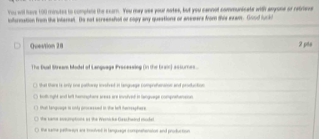 You will have 100 minutes to complets the exam. You may use your notes, but you cannot communicats with anyons of retvess
information from the internet. Do not screenshot or copy any questions or answers from this ezam. Good luckd
Question 28 2 pis
The Dual Stream Model of Language Processing (in the brain) assumes.
that there is only one pathway involved in language comprehension and production.
6oth right and left hemsphere areas are involved in language comprehension.
that language is only processed in the left hemisphere
the sams assumptions as the Wernicke Geschwind modet
the same pathways are involved in language comprehension and production