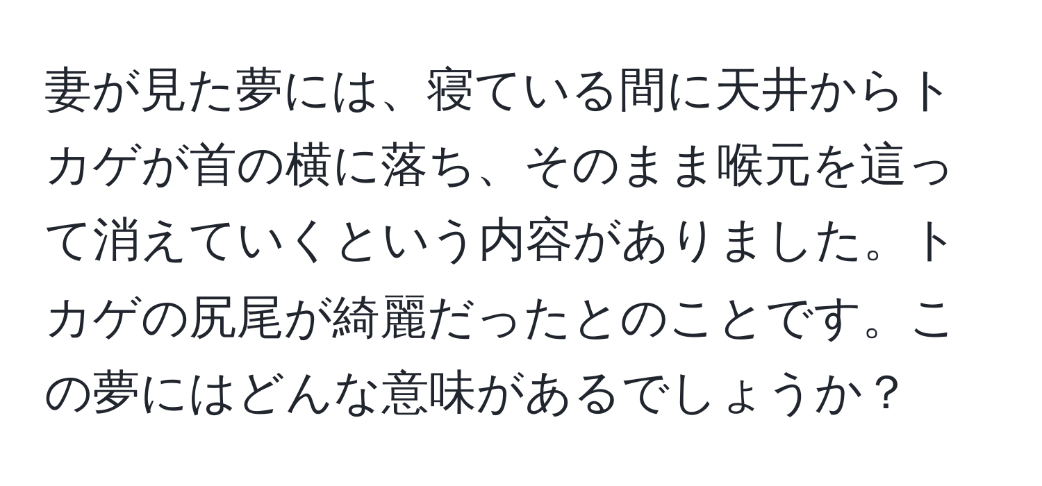 妻が見た夢には、寝ている間に天井からトカゲが首の横に落ち、そのまま喉元を這って消えていくという内容がありました。トカゲの尻尾が綺麗だったとのことです。この夢にはどんな意味があるでしょうか？