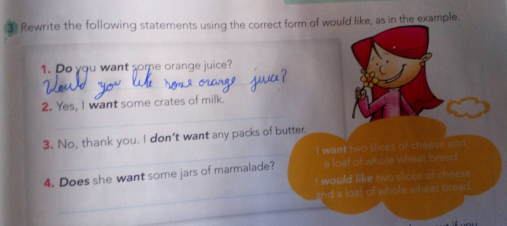 Rewrite the following statements using the correct form of would like, as in the example. 
1. Do you want some orange juice? 
_ 
_ 
2. Yes, I want some crates of milk. 
_ 
3. No, thank you. I don’t want any packs of butter. 
I want two slices of cheese and 
4. Does she want some jars of marmalade? a loaf of whole wheat bread 
I would like two slices of cheese 
_and a loaf of whole wheat bread