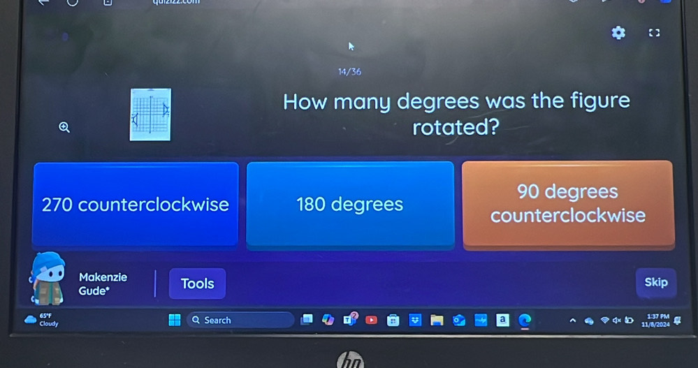 14/36
How many degrees was the figure
rotated?
90 degrees
270 counterclockwise 180 degrees
counterclockwise
Makenzie Tools
Gude*
Skip
65°F Q Search
Cloudy