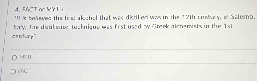 FACT or MYTH
"It is believed the frst alcohol that was distilled was in the 12th century, in Salerno,
Italy. The distillation technique was frst used by Greek alchemists in the 1st
century".
MYTH
FACT