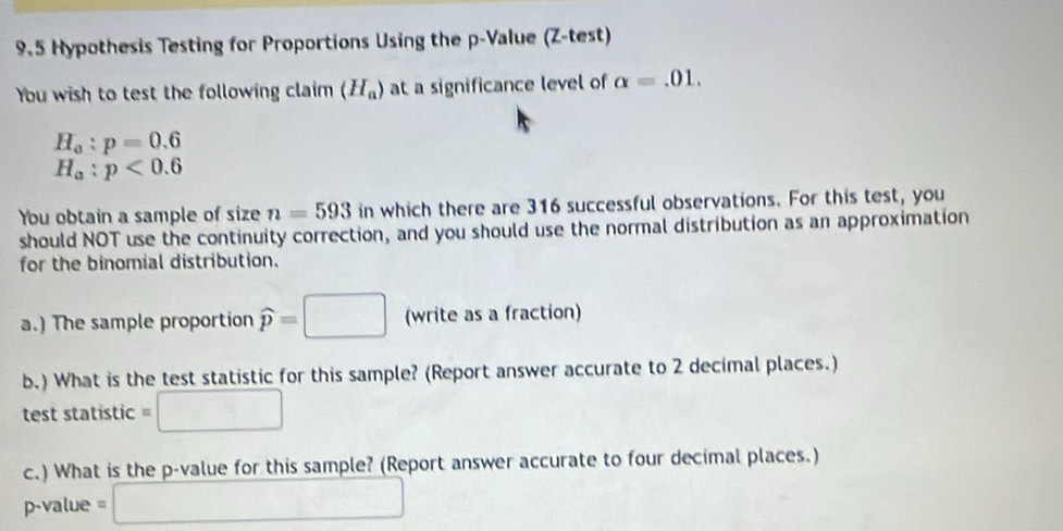 9.5 Hypothesis Testing for Proportions Using the p -Value (Z -test) 
You wish to test the following claim (H_a) at a significance level of alpha =.01.
H_o:p=0.6
H_a:p<0.6
You obtain a sample of size n=593 in which there are 316 successful observations. For this test, you 
should NOT use the continuity correction, and you should use the normal distribution as an approximation 
for the binomial distribution. 
a.) The sample proportion widehat p=□ (write as a fraction) 
b.) What is the test statistic for this sample? (Report answer accurate to 2 decimal places.) 
test statistic 
□  
c.) What is the p -value for this sample? (Report answer accurate to four decimal places.)
p-value =
∴ △ ADF_△ ABC