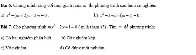 Chứng minh rằng với mọi giá trị của m thì phương trình sau luôn có nghiệm.
a) x^2-(m+2)x+2m=0. b) x^2-2mx+(m-1)=0. 
Bài 7. Cho phương trình mx^2-2x+1=0 ( m là tham s?). Tìm m để phương trình:
a) Có hai nghiệm phân biệt. b) Có nghiệm kép.
c) Vô nghiệm. d) Có đúng một nghiệm.