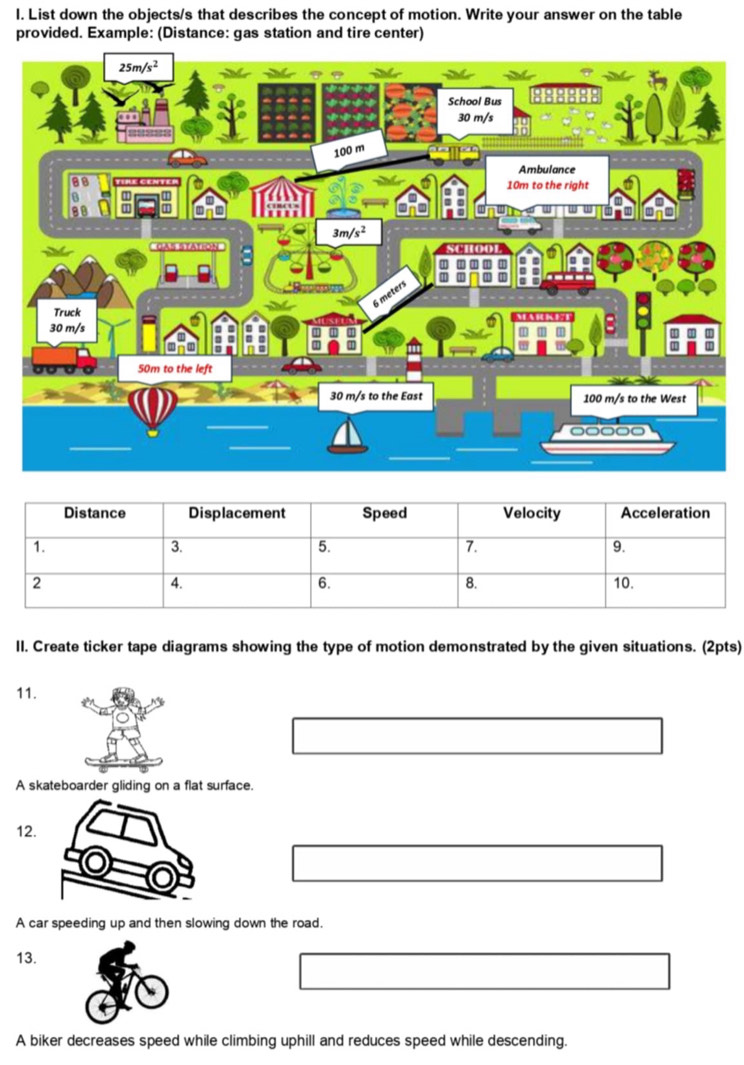 List down the objects/s that describes the concept of motion. Write your answer on the table
provided. Example: (Distance: gas station and tire center)
II. Create ticker tape diagrams showing the type of motion demonstrated by the given situations. (2pts)
11.
k
A skateboarder gliding on a flat surface.
12.
A car speeding up and then slowing down the road.
13.
A biker decreases speed while climbing uphill and reduces speed while descending.