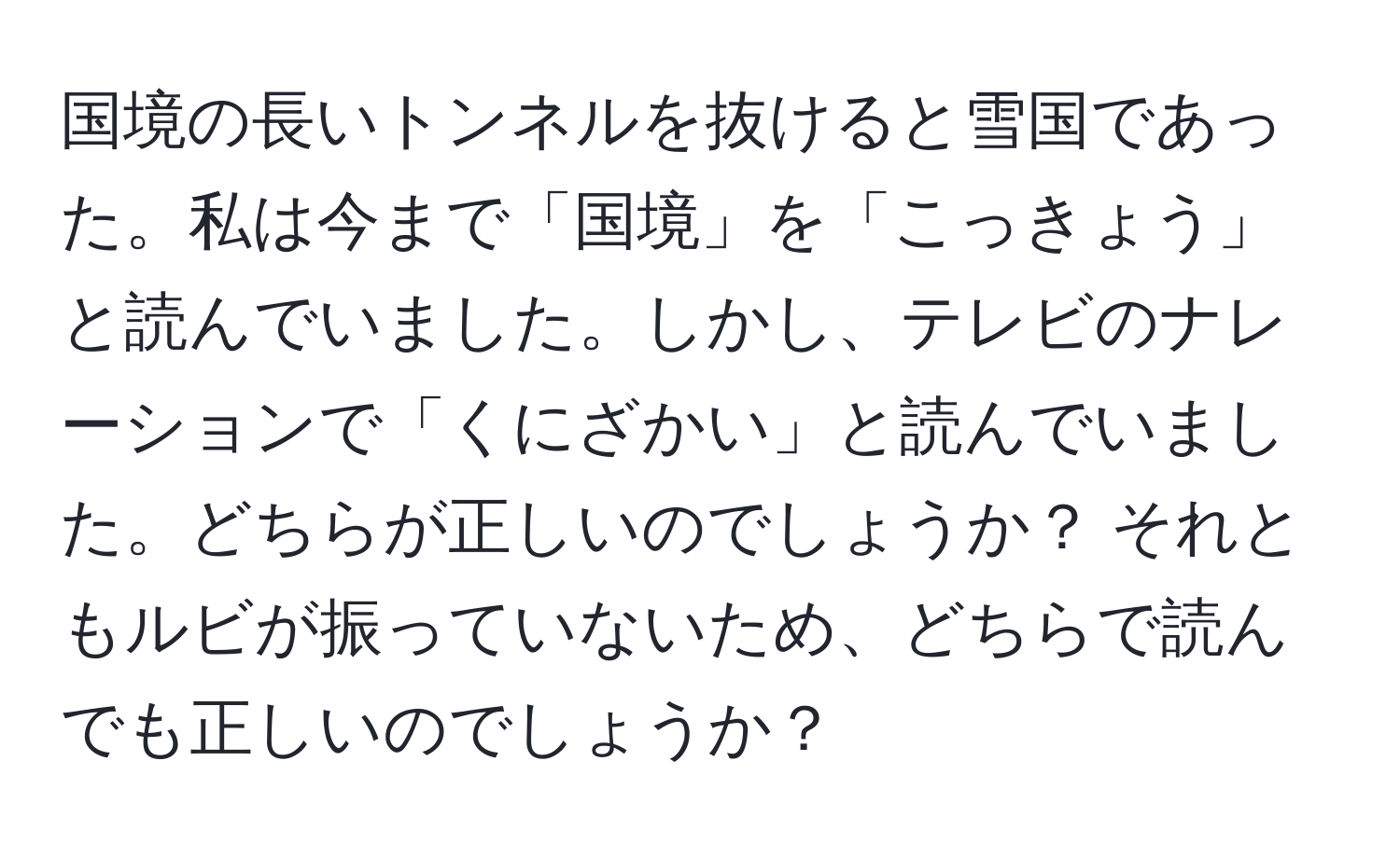 国境の長いトンネルを抜けると雪国であった。私は今まで「国境」を「こっきょう」と読んでいました。しかし、テレビのナレーションで「くにざかい」と読んでいました。どちらが正しいのでしょうか？ それともルビが振っていないため、どちらで読んでも正しいのでしょうか？