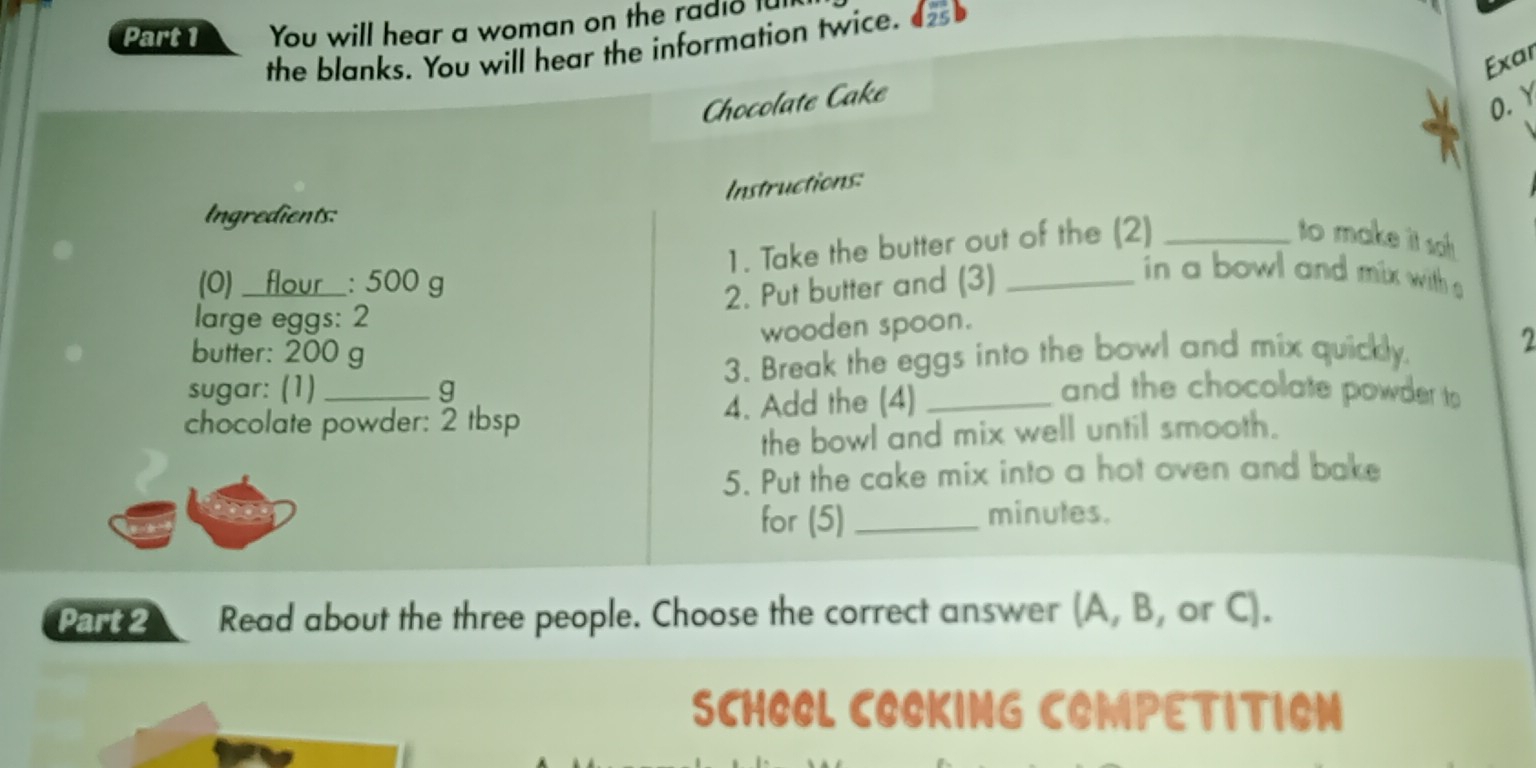 You will hear a woman on the radio lu 
the blanks. You will hear the information twice. 
Exar 
Chocolate Cake 
O. Y 
Instructions: 
Ingredients: 
1. Take the butter out of the (2) _to make it sah . 
(0)___ flour : 500 g
2. Put butter and (3)_ 
in a bowl and mix with s 
large eggs: 2 
wooden spoon. 
sugar: (1) g 3. Break the eggs into the bowl and mix quickly. 
2 
butter: 200 g and the chocolate powder to 
chocolate powder: 2 tbsp 4. Add the (4)_ 
the bowl and mix well until smooth. 
5. Put the cake mix into a hot oven and bake 
for (5) _minules. 
Part2 Read about the three people. Choose the correct answer (A, B, or C). 
SCHOOL COOKING COMPETITION