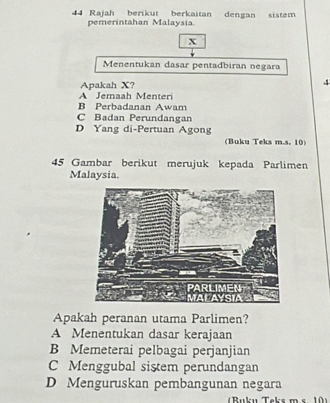 Rajah berikut berkaitan dengan sistem
pemerintahan Malaysia.
x
Menentukan dasar pentadbiran negara
Apakah X?
4
A Jemaah Menteri
B Perbadanan Awam
C Badan Perundangan
D Yang di-Pertuan Agong
(Buku Teks m.s. 10)
45 Gambar berikut merujuk kepada Parlimen
Malaysia.
Apakah peranan utama Parlimen?
A Menentukan dasar kerajaan
B Memeterai pelbagai perjanjian
C Menggubal sistem perundangan
D Menguruskan pembangunan negara
(Buku Taks ms 10)