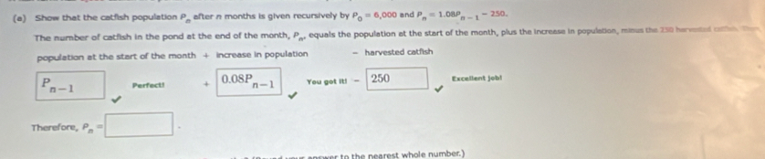 Show that the catfish population P_n after n months is given recursively by P_0=6,000 and P_n=1.08P_n-1-250. 
The number of catfish in the pond at the end of the month, P_n^+ equals the population at the start of the month, plus the increase in population, minus the 250 harvested caien. Tom 
population at the start of the month + increase in population — harvested catfish
P_(n-1)^(□) Perfect! + 0.08P_n-1 You got |a|- 250 Excellent job! 
Therefore, P_n=□. 
to th e nearest whole number.)