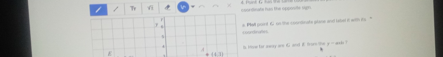 Point C has the same 
/ Tr sqrt(± ) vr 
coordinate has the opposite sign.
7
y 6
a. Plot point G on the coordinate plane and label it with its “ 
coordinates.
5
4
E b. How far away are G and E from the y — exis? 
A
(4,3)