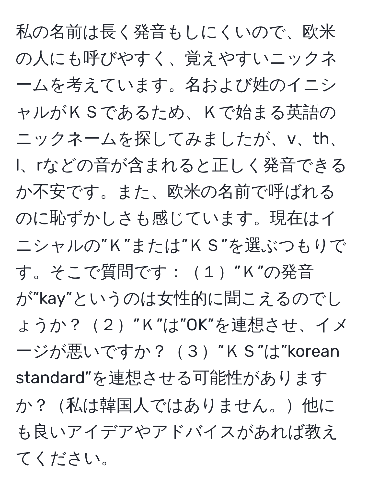 私の名前は長く発音もしにくいので、欧米の人にも呼びやすく、覚えやすいニックネームを考えています。名および姓のイニシャルがＫＳであるため、Ｋで始まる英語のニックネームを探してみましたが、v、th、l、rなどの音が含まれると正しく発音できるか不安です。また、欧米の名前で呼ばれるのに恥ずかしさも感じています。現在はイニシャルの”Ｋ”または”ＫＳ”を選ぶつもりです。そこで質問です：１”Ｋ”の発音が”kay”というのは女性的に聞こえるのでしょうか？２”Ｋ”は”OK”を連想させ、イメージが悪いですか？３”ＫＳ”は”korean standard”を連想させる可能性がありますか？私は韓国人ではありません。他にも良いアイデアやアドバイスがあれば教えてください。