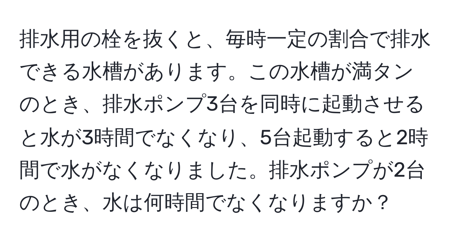 排水用の栓を抜くと、毎時一定の割合で排水できる水槽があります。この水槽が満タンのとき、排水ポンプ3台を同時に起動させると水が3時間でなくなり、5台起動すると2時間で水がなくなりました。排水ポンプが2台のとき、水は何時間でなくなりますか？