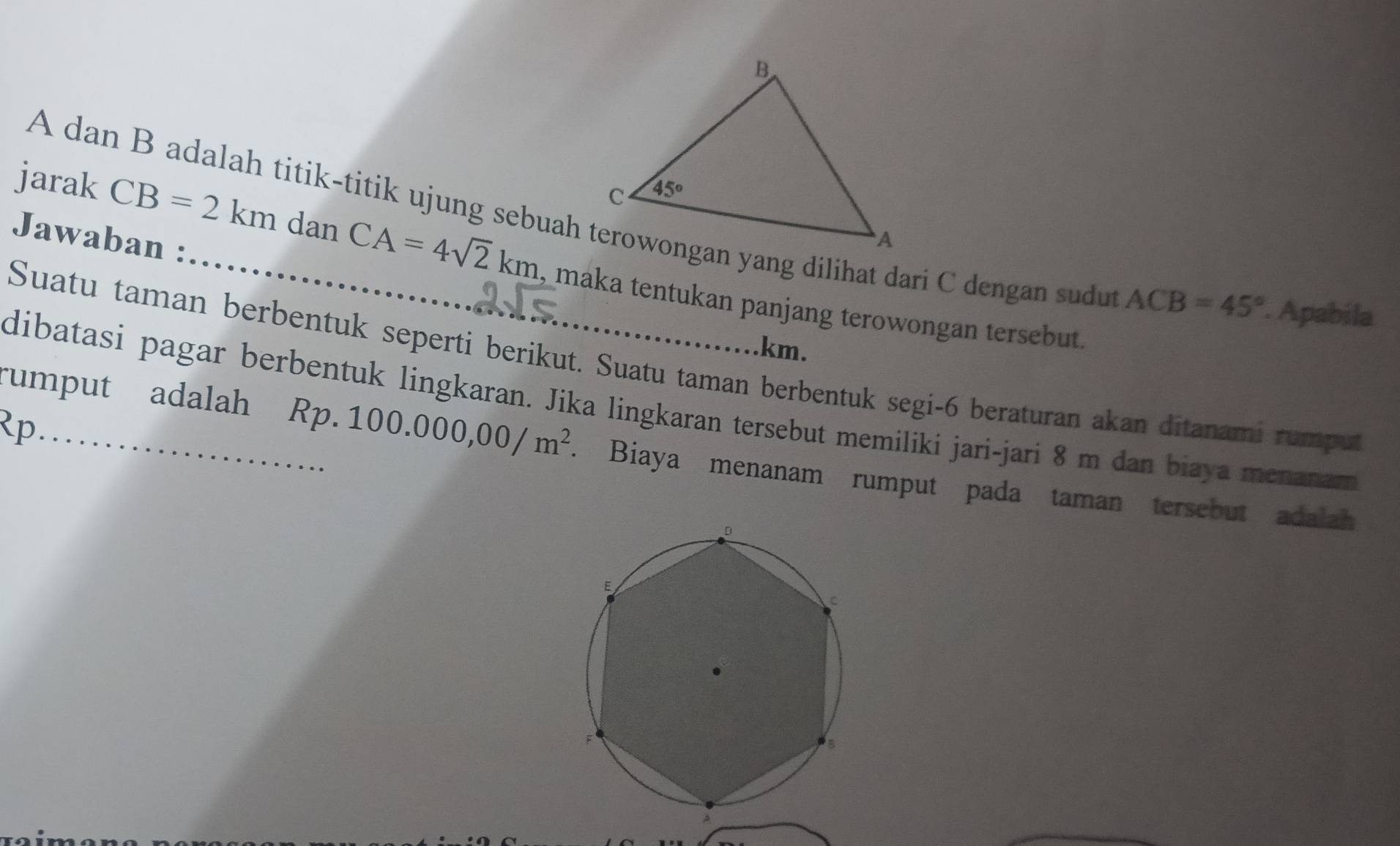 A dan B adalah titik-titik ujung sebuah terowongan yang dilihat dari C dengan sudu
Jawaban :
jarak CB=2kmdanCA=4sqrt(2)km _ , maka tentukan panjang terowongan tersebut.
ACB=45°. Apabila
km.
Suatu taman berbentuk seperti berikut. Suatu taman berbentuk segi-6 beraturan akan ditanami rumpu
dibatasi pagar berbentuk lingkaran. Jika lingkaran tersebut memiliki jari-jari 8 m dan biaya menanam
Rp_
rumput adalah Rp. 10 00.000,00/m^2 Biaya menanam rumput pada taman tersebut adalah