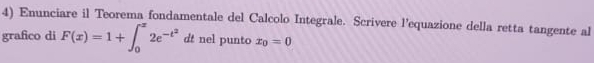 Enunciare il Teorema fondamentale del Calcolo Integrale. Scrivere l’equazione della retta tangente al 
grafico di F(x)=1+∈t _0^(x2e^-t^2)dt nel punto x_0=0