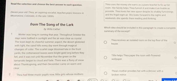 Thea uses the money she earns as a piano teacher to fix up her
Read the selection and choose the best answer to each question. room. Her family helps Thea furnish it and make it as livable as
possible. Thea loves her new space despite its shabby furnishings
Eleven-year-old Thea, an aspiring vocalist, teaches piano lessons in and the frigid night air. She looks forward to the nights and
Moonstone, Colorado, in the late 1800s weekends she spends there reading and thinking.
from The Song of the Lark Which idea should be included in this paragraph to create a complete
by Willa Cather summary of the excerpt?
1 Winter was long in coming that year. Throughout October the
days were bathed in sunlight and the air was clear as crystal.
The town kept its cheerful summer aspect, the desert glistened Thea receives an isolated room on the top floor of the
with light, the sand hills every day went through magical house.
changes of color. The scarlet sage bloomed late in the front
yards, the cottomwood leaves were bright gold long before they
fell, and it was not until November that the green on the Tillie helps Thea paper the room with flowered
tamarisks began to cloud and fade. There was a flurry of snow wallpaper.
about Thanksgiving, and then December came on warm and
clear.
Thea's mother provides her with a dresser with a
2 Thea had three music pupils now, little girls whose mothers broken mirror.
C