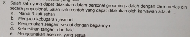 Salah satu yang dapat dilakukan dalam personal grooming adalah dengan cara merias diri
secara proposional. Salah satu contoh yang dapat dilakukan oleh karyawan adalah ...
a. Mandi 3 kali sehari
b. Menjaga kebugaran jasmani
c. Mengenakan seagam sesuai dengan bagiannya
d. Kebersihan tangan dan kaki
e. Menggunakan asesoris yang sesuai