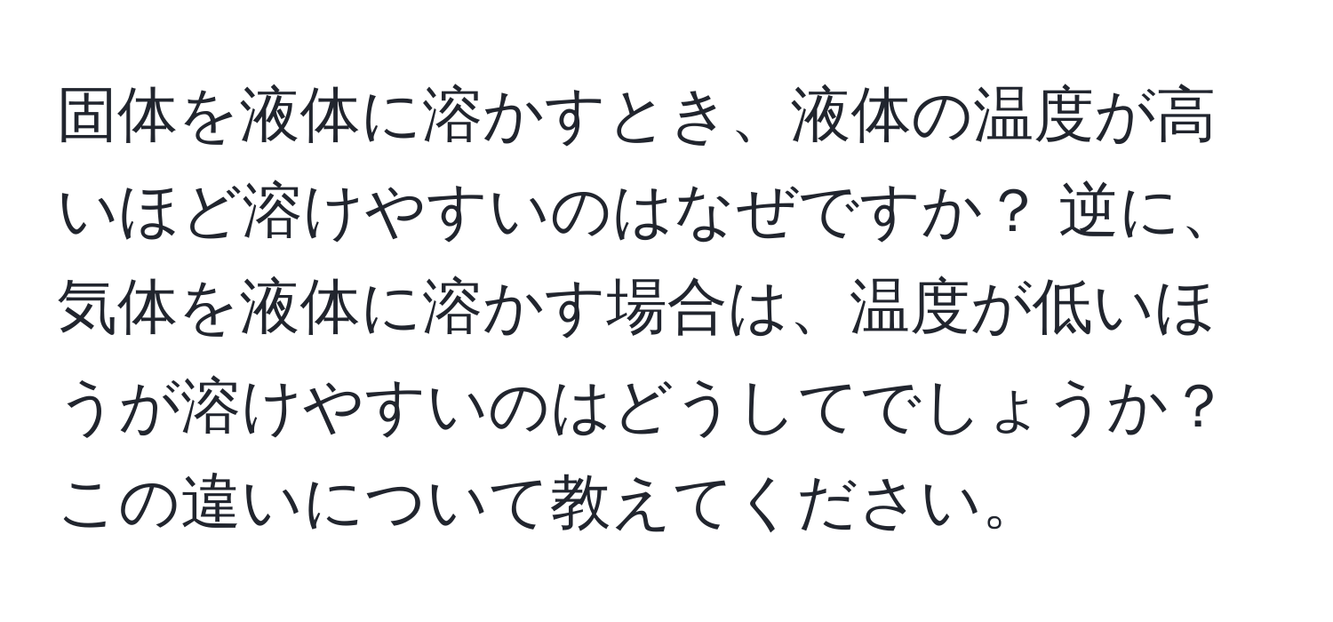 固体を液体に溶かすとき、液体の温度が高いほど溶けやすいのはなぜですか？ 逆に、気体を液体に溶かす場合は、温度が低いほうが溶けやすいのはどうしてでしょうか？この違いについて教えてください。