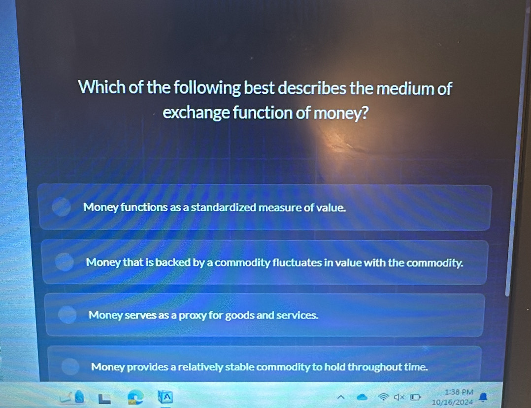 Which of the following best describes the medium of
exchange function of money?
Money functions as a standardized measure of value.
Money that is backed by a commodity fluctuates in value with the commodity.
Money serves as a proxy for goods and services.
Money provides a relatively stable commodity to hold throughout time.
1:38 PM
A
10/16/2024