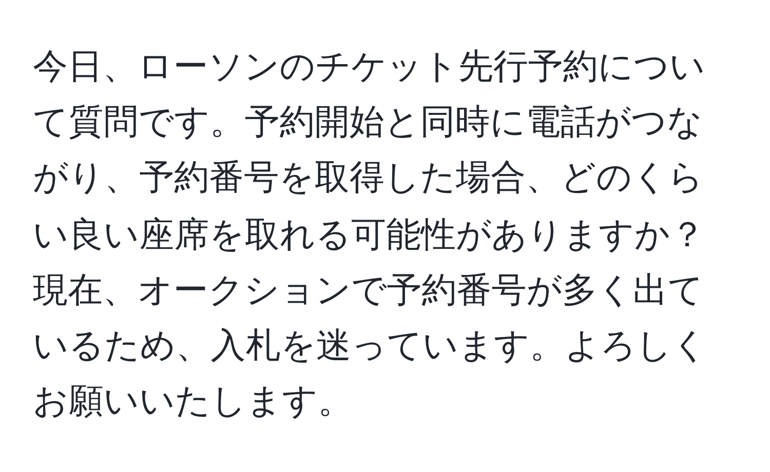 今日、ローソンのチケット先行予約について質問です。予約開始と同時に電話がつながり、予約番号を取得した場合、どのくらい良い座席を取れる可能性がありますか？現在、オークションで予約番号が多く出ているため、入札を迷っています。よろしくお願いいたします。